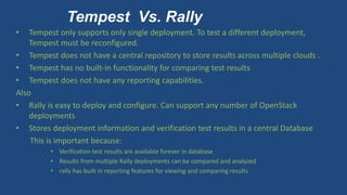 Tempest Vs. Rally
• Tempest only supports only single deployment. To test a different deployment,
Tempest must be reconfigured.
• Tempest does not have a central repository to store results across multiple clouds .
• Tempest has no built-in functionality for comparing test results
• Tempest does not have any reporting capabilities.
Also
• Rally is easy to deploy and configure. Can support any number of OpenStack
deployments
• Stores deployment information and verification test results in a central Database
This is important because:
• Verification test results are available forever in database
• Results from multiple Rally deployments can be compared and analyzed
• rally has built in reporting features for viewing and comparing results
 