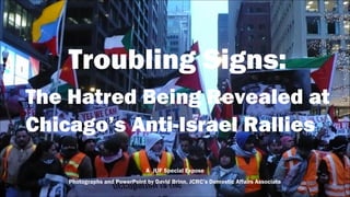 Troubling Signs:
The Hatred Being Revealed at
Chicago’s Anti-Israel Rallies
A JUF Special Expose
Photographs and PowerPoint by David Brinn, JCRC’s Domestic Affairs Associate
 