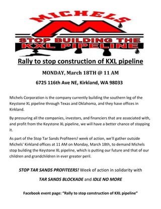 

 

 

 

 

 

 


     Rally to stop construction of KXL pipeline 
                   MONDAY,	March	18TH	@	11	AM		
               6725 116th Ave NE, Kirkland, WA 98033   
                                           


Michels Corporation is the company currently building the southern leg of the 
Keystone XL pipeline through Texas and Oklahoma, and they have offices in 
Kirkland. 

By pressuring all the companies, investors, and financiers that are associated with, 
and profit from the Keystone XL pipeline, we will have a better chance of stopping 
it. 

As part of the Stop Tar Sands Profiteers! week of action, we'll gather outside 
Michels' Kirkland offices at 11 AM on Monday, March 18th, to demand Michels 
stop building the Keystone XL pipeline, which is putting our future and that of our 
children and grandchildren in ever greater peril.         
                 
         



     STOP TAR SANDS PROFITEERS! Week of action in solidarity with  
                 TAR SANDS BLOCKADE and IDLE NO MORE 
  



        Facebook event page: “Rally to stop construction of KXL pipeline” 
 