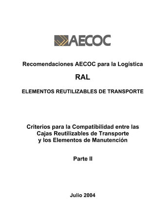 Recomendaciones AECOC para la Logística

                   RAL
ELEMENTOS REUTILIZABLES DE TRANSPORTE




 Criterios para la Compatibilidad entre las
     Cajas Reutilizables de Transporte
      y los Elementos de Manutención


                  Parte II




                 Julio 2004
 