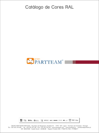 Este documento é fornecido unicamente para efeitos informativos. A informação apresentada está sujeita a alteração sem aviso prévio, dada a evolução constante do conteúdo.
O GRUPO PARTTEAM não se responsabiliza por qualquer eventual erro ou omissão neste documento, baseada na informação que contém, como resultado da sua publicação.

Catálogo de Cores RAL

GRUPO PARTTEAM PORTUGAL • Rua Nova de Nespereira, Pavilhão 10 • 4770 - 287 Lagoa • Vila Nova de Famalicão • Portugal
Tel.: +351 252 378 589 • Tel.: +351 252 327 185 • Fax: +351 252 378 591 • www.quiosques.com • www.partteam.pt • partteam@partteam.pt
NIF: 504974106 • Capital Social : 30.000,00 • Registo Produtor EEE : PT001712 | P&A : PTP00077

 