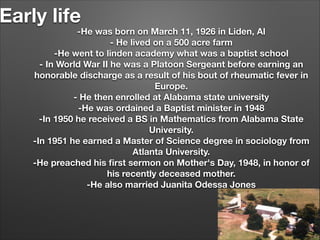 Early life

-He was born on March 11, 1926 in Liden, Al
- He lived on a 500 acre farm
-He went to linden academy what was a baptist school
- In World War II he was a Platoon Sergeant before earning an
honorable discharge as a result of his bout of rheumatic fever in
Europe.
- He then enrolled at Alabama state university
-He was ordained a Baptist minister in 1948
-In 1950 he received a BS in Mathematics from Alabama State
University.
-In 1951 he earned a Master of Science degree in sociology from
Atlanta University.
-He preached his ﬁrst sermon on Mother's Day, 1948, in honor of
his recently deceased mother.
-He also married Juanita Odessa Jones

 