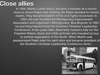 Close allies

In 1954, Martin Luther king jr. became a minister at a church
close to where Ralph was working. So Ralph decided to mentor
martin. They became leaders of the civil rights movement. In
1955, the pair founded the Montgomery Improvement
Association and organized a Montgomery Bus Boycott. In 1957,
he and King helped found the Southern Christian Leadership
Conference. A few years later, Abernathy hosted a rally for the
Freedom Riders, black and white activists who traveled by bus
to protest segregation in the South. When Martin was
assassinated Ralph kept his spirit alive and became president of
the Southern Christian Leadership Conference (Sclc) .

 