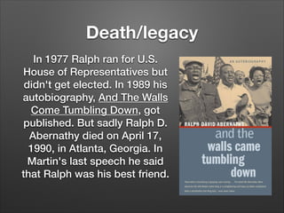 Death/legacy
In 1977 Ralph ran for U.S.
House of Representatives but
didn't get elected. In 1989 his
autobiography, And The Walls
Come Tumbling Down, got
published. But sadly Ralph D.
Abernathy died on April 17,
1990, in Atlanta, Georgia. In
Martin's last speech he said
that Ralph was his best friend.

 