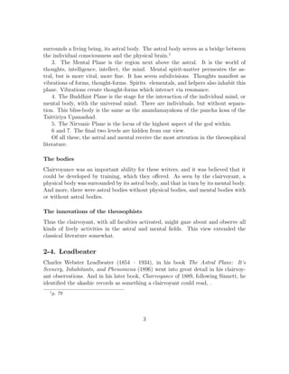 surrounds a living being, its astral body. The astral body serves as a bridge between
the individual consciousness and the physical brain.1
3. The Mental Plane is the region next above the astral. It is the world of
thoughts, intelligence, intellect, the mind. Mental spirit-matter permeates the as-
tral, but is more vital, more ﬁne. It has seven subdivisions. Thoughts manifest as
vibrations of forms, thought-forms. Spirits. elementals, and helpers also inhabit this
plane. Vibrations create thought-forms which interact via resonance.
4. The Buddhist Plane is the stage for the interaction of the individual mind, or
mental body, with the universal mind. There are individuals, but without separa-
tion. This bliss-body is the same as the anandamayakosa of the pancha kosa of the
Taittiriya Upanashad.
5. The Nirvanic Plane is the locus of the highest aspect of the god within.
6 and 7. The ﬁnal two levels are hidden from our view.
Of all these, the astral and mental receive the most attention in the theosophical
literature.
The bodies
Clairvoyance was an important ability for these writers, and it was believed that it
could be developed by training, which they oﬀered. As seen by the clairvoyant, a
physical body was surrounded by its astral body, and that in turn by its mental body.
And more, there were astral bodies without physical bodies, and mental bodies with
or without astral bodies.
The innovations of the theosophists
Thus the clairvoyant, with all faculties activated, might gaze about and observe all
kinds of lively activities in the astral and mental ﬁelds. This view extended the
classical literature somewhat.
2-4. Leadbeater
Charles Webster Leadbeater (1854 – 1934), in his book The Astral Plane: It’s
Scenery, Inhabitants, and Phenomena (1896) went into great detail in his clairvoy-
ant observations. And in his later book, Clairvoyance of 1889, following Sinnett, he
identiﬁed the akashic records as something a clairvoyant could read, .
1
p. 79
3
 