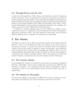 2-5. Thought-Forms and the Arts
In their book Thought-Forms (1901), Besant and Leadbeater present 49 paintings
in full color plates. These are indicated not as abstract expressions, but rather as
realistic images of alternate realities. This radical idea of thoughts and feelings as real
things animating the astral and mental planes inspired a whole generation of modern
painters, most notably Mondrian (after 1908) and Kandinsky (after 1910). In fact,
several of Kandinsky’s works incorporate images from this book. An exemplary case
appears on the cover of the 1999 edition of Thought-Forms.
In addition to modern painting, other arts were inﬂuenced: sculpture, music,
architecture, and so on. Conferences on these inﬂuences were held in Amsterdam in
2013 and at University in 2015. The early pioneers of visual music, such as Thomas
Wilfred, explicitly tried to reproduce the clairvoyance of astral light.
3. The Akasha
In Kolkata on a short visit in 2008, I was invited to speak at the Indian Statistical
Institute. There I met Professor Sisir Roy, who showed me his recent paper on
the quantum vacuum. It occurred to us that the atomistic model of the quantum
vacuum of that article might be applied to cosmic consciousness. Our subsequent
work on this idea led to a joint book, Demystifying the Akasha in 2010. As I was
studying Sanskrit philosophy while in Inda, the akasha in this title was intended as
a reference to the ancient cosmology of India. But it also appears in the Western
Esoteric Tradition, speciﬁcally in the idea of the akashic record in Theosophy.
3-1. The Ancient Akasha
In Demystifying the Akasha, we described in some detail the cosmology of Kashmiri
Shaivism. This highly evolved system, dating from around the year 1000 CE, has
36 planes of existence. For comparison with the planes of Theosophy it will be
convenient to refer to the earlier Sanksrit system of the ﬁve koshas, and that of
neoplatonism
3-2. The Akasha in Theosophy
The idea of the akashic record appears in HPB’s ﬁrst book, but without the name.
Such planes have ﬁgured in the occult cosmologies of the West since Plato.
4
 