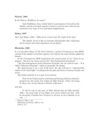 Sinnett, 1884
In his Esoteric Buddhism, he wrote,2
Early Buddhism, then, clearly held to a permanency of records in the
Akasha, and the potential capacity of man to read the same when he has
evoluted to the stage of true individual enlightenment.
Bailey, 1887
Alice Ann Bailey (1880 – 1949) wrote, in her book The Light of the Soul,
The akashic record is like an immense photographic ﬁlm, registering
all the desires and earth experiences of our planet.
Blavatsky, 1888
It is in the ﬁrst volume of The Secret Doctrine, entitled Cosmogenesis, that HPB’s
concept of the akashic record ﬁrst appears, but without the name already applied by
Sinnett.
In the Cosmogenesis, HPB summarizes the central points in six ”items of cos-
mogony.” The ﬁrst two items concern the ”ﬁrst fundamental proposition” —
”the One homogeneous divine Substance-Principle, the one radical cause.... It is
called ”Substance-Principle,” which is essentially the akasha.
She characterized it as a sort of life force; she also referred to ”indestructible
tablets of the astral light” recording both the past and future of human thought and
action.
She further describe it as a part of an element,
Next we see Cosmic matter scattering and forming itself into elements;
grouped into the mystic four within the ﬁfth element—Ether, the lining
of Akasa, the Amima Mundi or Mother of Kosmos.3
and also,
It will be only in the next, of ﬁfth, Round that the ﬁfth element,
Ether—the gross body of /em Akasa, if it can be called even that—will,
by becoming a familiar fact of nature to all men, as air is familiar to us
now ... 4
2
(Sinnett, 1885; p. 44)
3
(Blavatsky and Gomes, 1997; p. 31)
4
(ibid; p. 57)
5
 