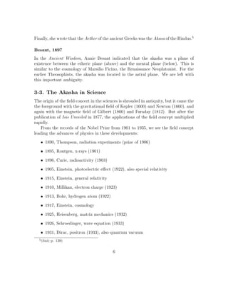 Finally, she wrote that the Aether of the ancient Greeks was the Akasa of the Hindus.5
Besant, 1897
In the Ancient Wisdom, Annie Besant indicated that the akasha was a plane of
existence between the etheric plane (above) and the mental plane (below). This is
similar to the cosmology of Marsilio Ficino, the Renaissance Neoplatonist. For the
earlier Theosophists, the akasha was located in the astral plane. We are left with
this important ambiguity.
3-3. The Akasha in Science
The origin of the ﬁeld concert in the sciences is shrouded in antiquity, but it came the
the foreground with the gravitational ﬁeld of Kepler (1600) and Newton (1660), and
again with the magnetic ﬁeld of Gilbert (1800) and Faraday (1812). But after the
publication of Isis Unveiled in 1877, the applications of the ﬁeld concept multiplied
rapidly.
From the records of the Nobel Prize from 1901 to 1935, we see the ﬁeld concept
leading the advances of physics in these developments:
• 1890, Thompson, radiation experiments (prize of 1906)
• 1895, Rontgen, x-rays (1901)
• 1896, Curie, radioactivity (1903)
• 1905, Einstein, photoelectric eﬀect (1922), also special relativity
• 1915, Einstein, general relativity
• 1910, Millikan, electron charge (1923)
• 1913, Bohr, hydrogen atom (1922)
• 1917, Einstein, cosmology
• 1925, Heisenberg, matrix mechanics (1932)
• 1926, Schroedinger, wave equation (1933)
• 1931, Dirac, positron (1933), also quantum vacuum
5
(ibid; p. 139)
6
 