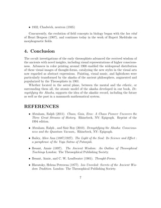 • 1932, Chadwick, neutron (1935)
Concurrently, the evolution of ﬁeld concepts in biology began with the lan vital
of Henri Bergson (1907), and continues today in the work of Rupert Sheldrake on
morphogenetic ﬁelds.
4. Conclusion
The occult investigations of the early theosophists advanced the received wisdom of
the ancients with novel insights, including visual representations of higher conscious-
ness. Advances in color printing around 1900 enabled the widespread distribution
of these visual images of thought-forms, catalyzing the new styles in the visual arts
now regarded as abstract expressions. Painting, visual music, and lightshows were
particularly transformed by the akasha of the ancient philosophers, augmented and
popularized by the Theosophists in 1901.
Whether located in the astral plane, between the mental and the etheric, or
surrounding them all, the atomic model of the akasha developed in our book, De-
mystifying the Akasha, supports the idea of the akashic record, including the future
as well as the past in a mammoth mathematical system.
REFERENCES
• Abraham, Ralph (2011). Chaos, Gaia, Eros: A Chaos Pioneer Uncovers the
Three Great Streams of History. Rhinebeck, NY: Epigraph. Reprint of the
1994 edition.
• Abraham, Ralph , and Sisir Roy (2010). Demystifying the Akasha: Conscious-
ness and the Quantum Vacuum,. Rhinebeck, NY: Epigraph.
• Bailey, Alice Ann (1887/1927). The Light of the Soul: Its Science and Eﬀect :
a paraphrase of the Yoga Sutras of Patanjali.
• Besant, Annie (1897). The Ancient Wisdom: An Outline of Theosophical
Teachings London: The Theosophical Publishing Society.
• Besant, Annie, and C. W. Leadbeater (1901). Thought-Forms.
• Blavatsky, Helena Petrovna (1877). Isis Unveiled: Secrets of the Ancient Wis-
dom Tradition. London: The Theosophical Publishing Society.
7
 