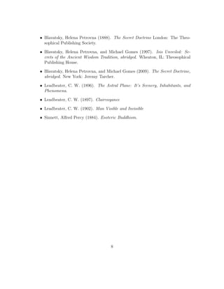 • Blavatsky, Helena Petrovna (1888). The Secret Doctrine London: The Theo-
sophical Publishing Society.
• Blavatsky, Helena Petrovna, and Michael Gomes (1997). Isis Unveiled: Se-
crets of the Ancient Wisdom Tradition, abridged. Wheaton, IL: Theosophical
Publishing House.
• Blavatsky, Helena Petrovna, and Michael Gomes (2009). The Secret Doctrine,
abridged. New York: Jeremy Tarcher.
• Leadbeater, C. W. (1896). The Astral Plane: It’s Scenery, Inhabitants, and
Phenomena.
• Leadbeater, C. W. (1897). Clairvoyance
• Leadbeater, C. W. (1902). Man Visible and Invisible
• Sinnett, Alfred Percy (1884). Esoteric Buddhism.
8
 