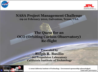 NASA Project Management Challenge
 09-10 February 2010, Galveston, Texas, USA




        The Quest for an
OCO (Orbiting Carbon Observatory)
            Re-flight

                      Presented by
               Ralph R. Basilio
          Jet Propulsion Laboratory
      California Institute of Technology


       © 2009 California Institute of Technology. Government sponsorship acknowledged.
                                                                        Used with permission
 