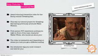 Sony Pictures TV
                                                                                                      om
                           Breaking Bad                                                  tswar ning.c
                                                                                       al
                                                                                 www.w



                     Award winning interactive video for the
                     Emmy winner Breaking Bad.


                     This was our second project for Breaking
                     Bad having previously produced Walts
                     Wisdom.


                     First person POV experience putting you
                     right in front of the main character
                     Walter White, who knows all about you!


                     The video is interactive and depending on
                     where you look you get a different ending.

                                                                  Breaking Bad
                     But whichever way you look it doesn’t
                     end well for you!


Wednesday, January 25, 12
 