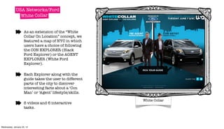 USA Networks/Ford
               White Collar


                     As an extension of the “White
                     Collar On Location” concept, we
                     featured a map of NYC in which
                     users have a choice of following
                     the CON EXPLORER (Black
                     Ford Explorer) or the AGENT
                     EXPLORER (White Ford
                     Explorer).

                     Each Explorer along with the
                     guide takes the user to different
                     parts of the city to discover
                     interesting facts about a ‘Con
                     Man’ or ‘Agent’ lifestyle/skills.

                                                                                 White Collar
                     6 videos and 6 interactive         Wednesday, 11 May 2011


                     tasks.



Wednesday, January 25, 12
 