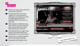 FX
               Lights Out

                     This is our ﬁrst project for FX in
                     LA and it’s a big one.
                     To promote their new show
                     ‘Lights Out’ we produced an
                     interactive boxing game where
                     you ﬁght against the lead
                     character from the show, the
                     real deal.
                     We launched on MySpace and
                     then rolled out to the main FX
                     site, various Facebook Apps,
                     iPad and iPhone versions.
                     It all started with a huge 2 day
                     shoot in the Bronx NYC and
                     launched in LA 3 months later!
                     So far over 1.5 million players      Lights Out
                     and it’s growing everyday.                                           .com
                                                                               htsou tgame
                                                                             ig
                     Sponsored by Chrysler Cars.                       www.l


Wednesday, January 25, 12
 