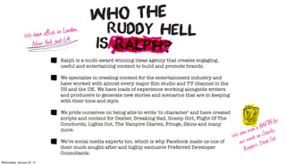 e have offices in London,
                 W
                   New Y  ork and LA.
                                  Ralph is a multi-award winning ideas agency that creates engaging,
                                  useful and entertaining content to build and promote brands.

                                  We specialise in creating content for the entertainment industry and
                                  have worked with almost every major ﬁlm studio and TV channel in the
                                  US and the UK. We have loads of experience working alongside writers
                                  and producers to generate new stories and scenarios that are in keeping
                                  with their tone and style.

                                  We pride ourselves on being able to write ‘in character’ and have created

                                                                                                                               T for
                                  scripts and content for Dexter, Breaking Bad, Gossip Girl, Flight Of The
                                  Conchords, Lights Out, The Vampire Diaries, Fringe, Skins and many                         AF A
                                                                                                                       on a B harlie
                                  more.
                                                                                                                even w on C
                                                                                                              We work
                                  We’re social media experts too, which is why Facebook made us one of             r
                                                                                                                ou r’s ‘Dead     Set’.
                                  their much sought-after and highly exclusive Preferred Developer                 Brooke
                                  Consultants.
Wednesday, January 25, 12
 