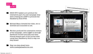 BBDO
                AT&T                                            www.onest
                                                                         epaheadmo
                                                                                  vie.com

                     BBDO NYC tasked us to produce the
                     interactive part of a new campaign they
                     were creating for AT&T to promote the
                     Blackberry Bold 9700.


                     Michael Mann directed the video, we co-
                     directed and consulted on set.


                     We then produced the interactive version
                     of the campaign, users logged in through
                     Facebook Connect and they and their
                     friends became part of the movie/video
                     using their Blackberry Bold to stay one
                     step ahead!


                     Stay one step ahead here:-
                     www.onestepaheadmovie.com


Wednesday, January 25, 12
 