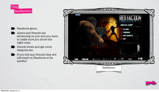 THQ
               Redfaction




                     Facebook game.
                     Aliens and friends are
                     advancing on you and you have
                     to make sure you shoot the
                     right ones.
                     Unlock levels and get more
                     weapons etc.
                     If you kill any friends they are
                     informed on Facebook so be
                     careful!

                                                        Redfaction




Wednesday, January 25, 12
 