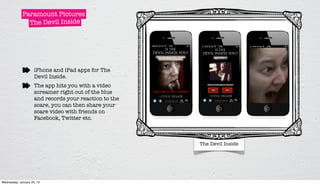 Paramount Pictures
               The Devil Inside




                     iPhone and iPad apps for The
                     Devil Inside.
                     The app hits you with a video
                     screamer right out of the blue
                     and records your reaction to the
                     scare, you can then share your
                     scare video with friends on
                     Facebook, Twitter etc.



                                                        The Devil Inside




Wednesday, January 25, 12
 