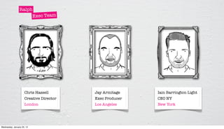 Ralph
                      Exec Team




                     Chris Hassell       Jay Armitage    Iain Barrington Light
                     Creative Director   Exec Producer   CEO NY
                     London              Los Angeles     New York




Wednesday, January 25, 12
 