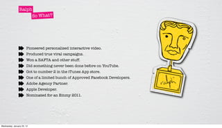 Ralph
                      So What?




                       Pioneered personalised interactive video.
                       Produced true viral campaigns.
                       Won a BAFTA and other stuff.
                       Did something never been done before on YouTube.
                       Got to number 2 in the iTunes App store.
                       One of a limited bunch of Approved Facebook Developers.
                       Adobe Agency Partner.
                       Apple Developer.
                       Nominated for an Emmy 2011.




Wednesday, January 25, 12
 