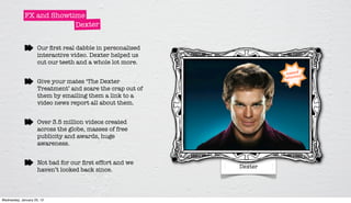 FX and Showtime
                          Dexter


                     Our ﬁrst real dabble in personalised
                     interactive video. Dexter helped us
                     cut our teeth and a whole lot more.


                     Give your mates ‘The Dexter
                     Treatment’ and scare the crap out of
                     them by emailing them a link to a
                     video news report all about them.


                     Over 3.5 million videos created
                     across the globe, masses of free
                     publicity and awards, huge
                     awareness.


                     Not bad for our ﬁrst effort and we
                                                            Dexter
                     haven’t looked back since.



Wednesday, January 25, 12
 
