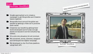Google                                                                                     rk
                                                                                                   oodwo
                 YouTube - GoodWork                                                        e.com/g
                                                                               www. youtub
                                                                        http://



                      Google approached us to create a
                      campaign to get Nonproﬁts and Creative
                      teams together.
                      Nonproﬁts from around the globe can
                      beneﬁt by getting a video ad to promote
                      their cause.
                      Creatives can beneﬁt by getting their
                      work showcased and if lucky enough
                      shown at Cannes to all the industry big
                      hitters.
                      It’s a win win situation for all involved.
                      We conceived, wrote, directed, designed
                      and developed the digital campaign.
                      We developed on the YouTube platform
                                                                   YouTube - GoodWork
                      using their API.



Thursday, January 26, 12                                                                                      12
 