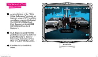 USA Networks/Ford
                White Collar


                      As an extension of the “White
                      Collar On Location” concept, we
                      featured a map of NYC in which
                      users have a choice of following
                      the CON EXPLORER (Black
                      Ford Explorer) or the AGENT
                      EXPLORER (White Ford
                      Explorer).

                      Each Explorer along with the
                      guide takes the user to different
                      parts of the city to discover
                      interesting facts about a ‘Con
                      Man’ or ‘Agent’ lifestyle/skills.

                                                                                  White Collar
                      6 videos and 6 interactive         Wednesday, 11 May 2011


                      tasks.



Thursday, January 26, 12                                                                         14
 