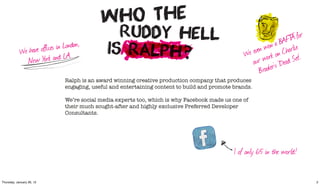 A   for
                                                                                                                   AFT
                                                                                                              n a B arlie
                         es in London,
            We have offic LA.                                                                          en wo on Ch
                                                                                                   e ev ork
                                                                                                  W w
              N ew York and                                                                          our r’s ‘Dead    Set’.
                                                                                                        B rooke
                               Ralph is an award winning creative production company that produces
                               engaging, useful and entertaining content to build and promote brands.

                               We’re social media experts too, which is why Facebook made us one of
                               their much sought-after and highly exclusive Preferred Developer
                               Consultants.




                                                                                              1 of only 65 in the world!


Thursday, January 26, 12                                                                                                       2
 
