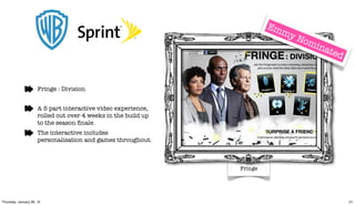 Em
                                                                           my
                                                                              Nom
                                                                                  inate
                                                                                       d


                      Fringe : Division


                      A 5 part interactive video experience,
                      rolled out over 4 weeks in the build up
                      to the season ﬁnale.
                      The interactive includes
                      personalisation and games throughout.



                                                                Fringe




Thursday, January 26, 12                                                                   21
 