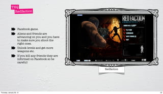 THQ
                Redfaction




                      Facebook game.
                      Aliens and friends are
                      advancing on you and you have
                      to make sure you shoot the
                      right ones.
                      Unlock levels and get more
                      weapons etc.
                      If you kill any friends they are
                      informed on Facebook so be
                      careful!

                                                         Redfaction




Thursday, January 26, 12                                              23
 