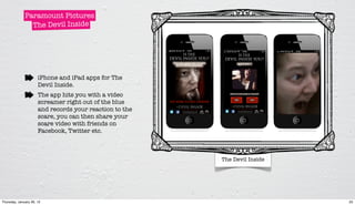 Paramount Pictures
                The Devil Inside




                      iPhone and iPad apps for The
                      Devil Inside.
                      The app hits you with a video
                      screamer right out of the blue
                      and records your reaction to the
                      scare, you can then share your
                      scare video with friends on
                      Facebook, Twitter etc.



                                                         The Devil Inside




Thursday, January 26, 12                                                    25
 