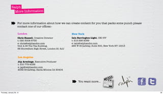 Ralph
                More Information


                      For more information about how we can create content for you that packs some punch please
                      contact one of our ofﬁces:-

                      London                                     New York
                      Chris Hassell, Creative Director           Iain Barrington Light, CEO NY
                      t: 020 3006 6730                           t: 212 226 2089
                      e: chris@ralphandco.com                    e: iain@ralphandco.com
                      Unit 4.05 The Tea Building,                285 W Broadway, Suite 300, New York NY 10013
                      56 Shoreditch High Street, London E1 6JJ


                       Los Angeles
                       Jay Armitage, Executive Producer
                       t: 310 779 6036
                       e: jay@ralphandco.com
                       2032 Broadway, Santa Monica CA 90404




                                                                      You want more...


Thursday, January 26, 12                                                                                          28
 