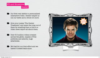 FX and Showtime
                           Dexter


                      Our ﬁrst real dabble in personalised
                      interactive video. Dexter helped us
                      cut our teeth and a whole lot more.


                      Give your mates ‘The Dexter
                      Treatment’ and scare the crap out of
                      them by emailing them a link to a
                      video news report all about them.


                      Over 3.5 million videos created
                      across the globe, masses of free
                      publicity and awards, huge
                      awareness.


                      Not bad for our ﬁrst effort and we
                                                             Dexter
                      haven’t looked back since.



Thursday, January 26, 12                                              8
 