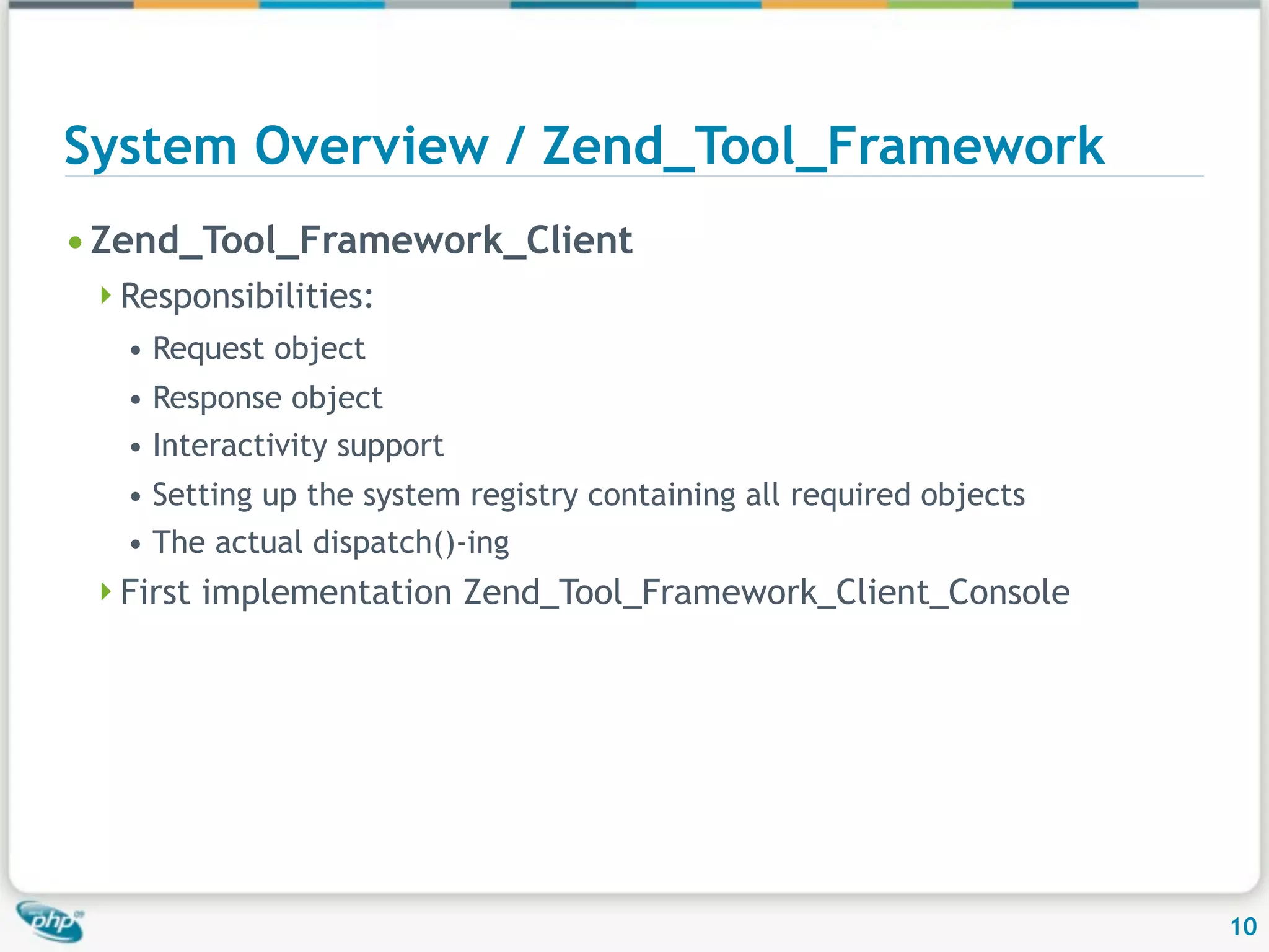 System Overview / Zend_Tool_Framework • Zend_Tool_Framework_Client Responsibilities: • Request object • Response object • Interactivity support • Setting up the system registry containing all required objects • The actual dispatch()-ing First implementation Zend_Tool_Framework_Client_Console 10 