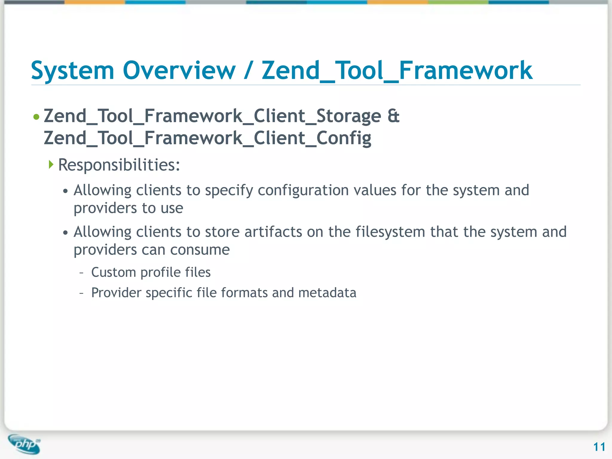 System Overview / Zend_Tool_Framework • Zend_Tool_Framework_Client_Storage & Zend_Tool_Framework_Client_Config Responsibilities: • Allowing clients to specify configuration values for the system and providers to use • Allowing clients to store artifacts on the filesystem that the system and providers can consume – Custom profile files – Provider specific file formats and metadata 11 
