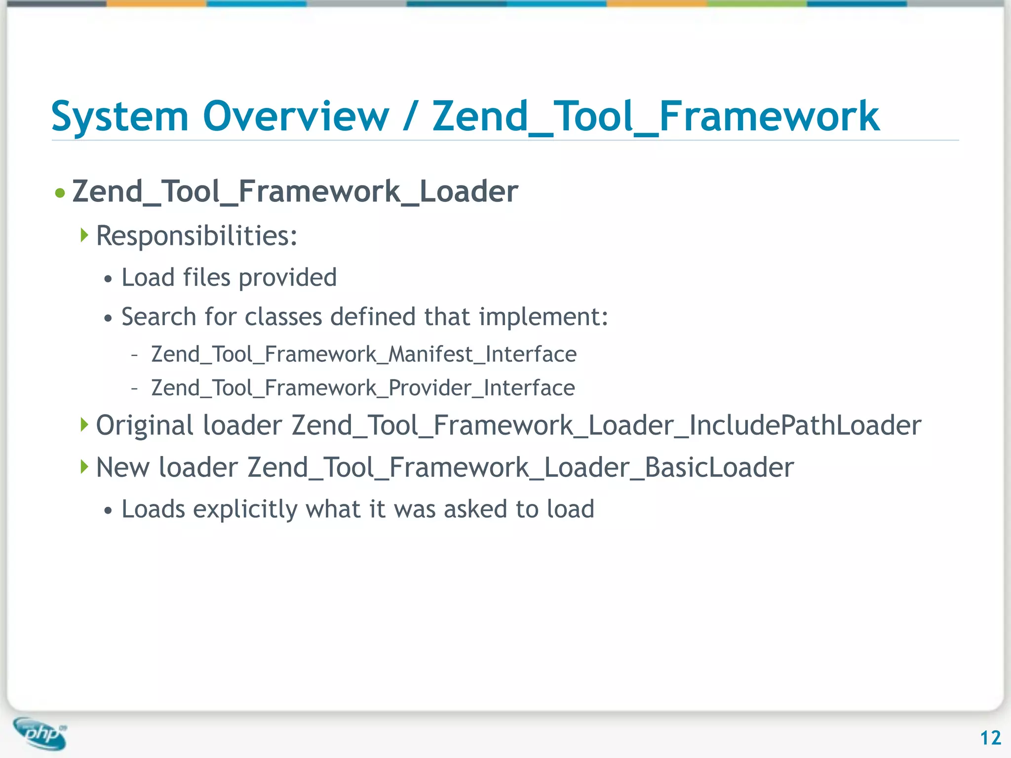 System Overview / Zend_Tool_Framework • Zend_Tool_Framework_Loader Responsibilities: • Load files provided • Search for classes defined that implement: – Zend_Tool_Framework_Manifest_Interface – Zend_Tool_Framework_Provider_Interface Original loader Zend_Tool_Framework_Loader_IncludePathLoader New loader Zend_Tool_Framework_Loader_BasicLoader • Loads explicitly what it was asked to load 12 