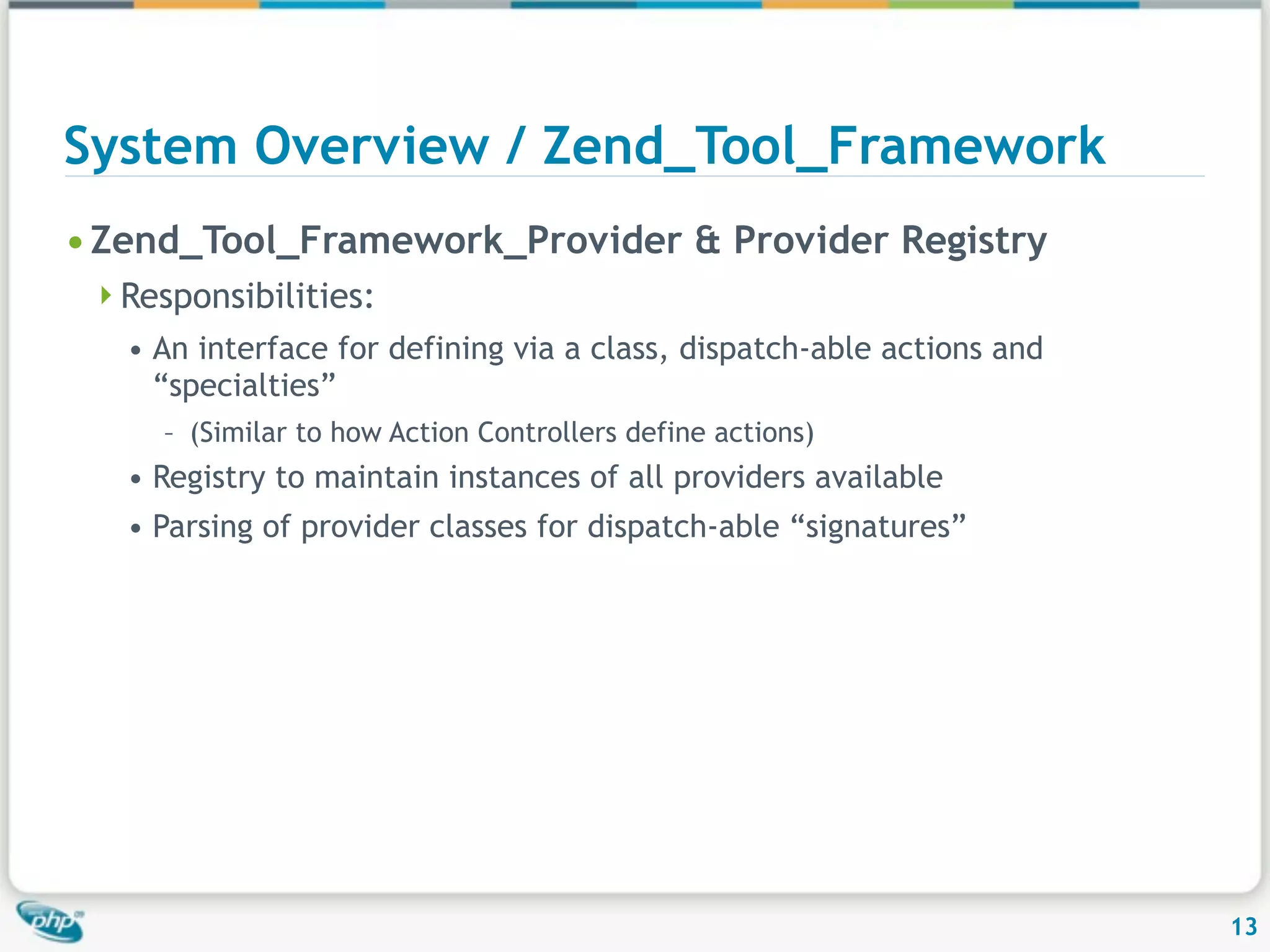 System Overview / Zend_Tool_Framework • Zend_Tool_Framework_Provider & Provider Registry Responsibilities: • An interface for defining via a class, dispatch-able actions and “specialties” – (Similar to how Action Controllers define actions) • Registry to maintain instances of all providers available • Parsing of provider classes for dispatch-able “signatures” 13 