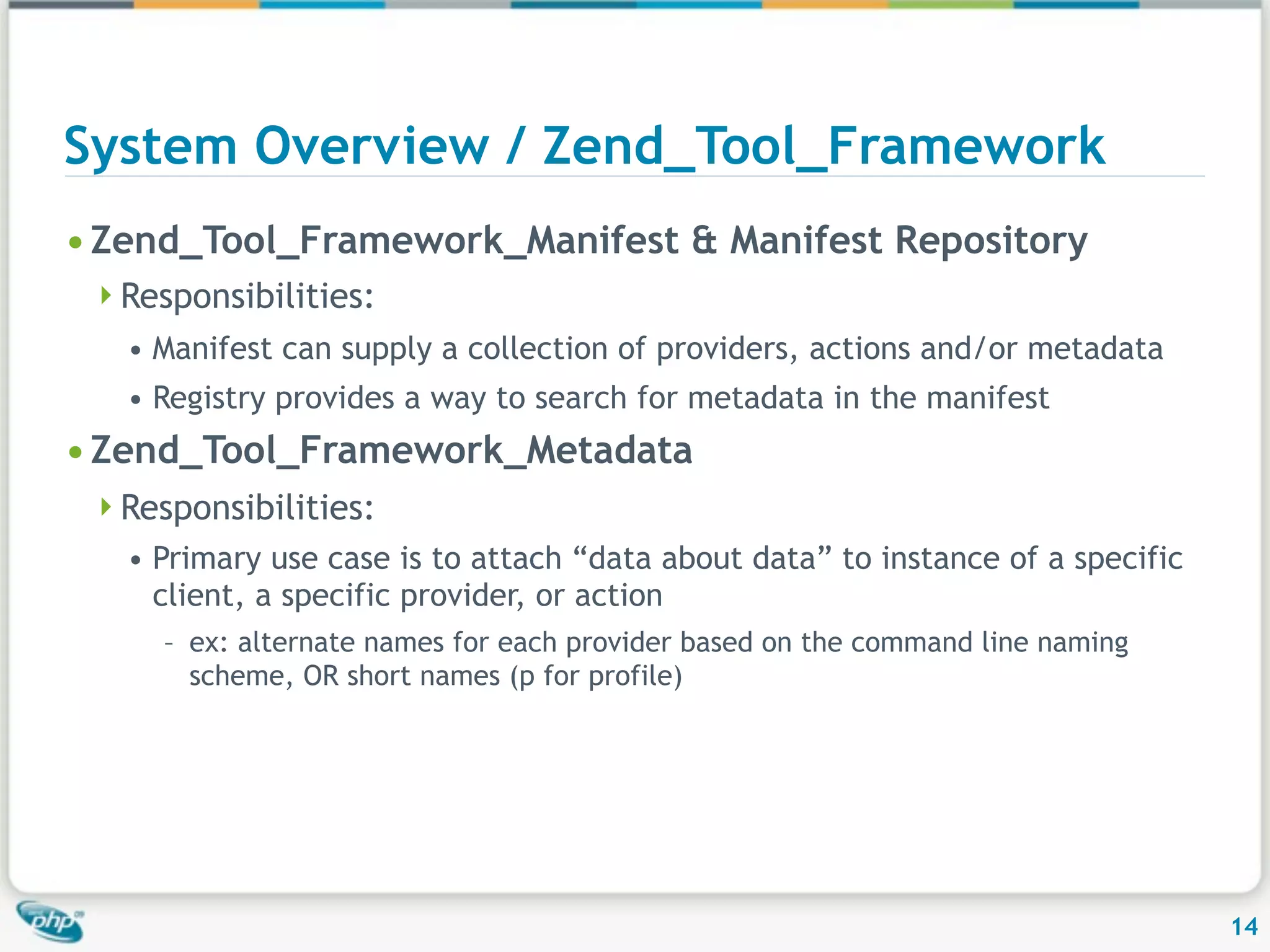 System Overview / Zend_Tool_Framework • Zend_Tool_Framework_Manifest & Manifest Repository Responsibilities: • Manifest can supply a collection of providers, actions and/or metadata • Registry provides a way to search for metadata in the manifest • Zend_Tool_Framework_Metadata Responsibilities: • Primary use case is to attach “data about data” to instance of a specific client, a specific provider, or action – ex: alternate names for each provider based on the command line naming scheme, OR short names (p for profile) 14 