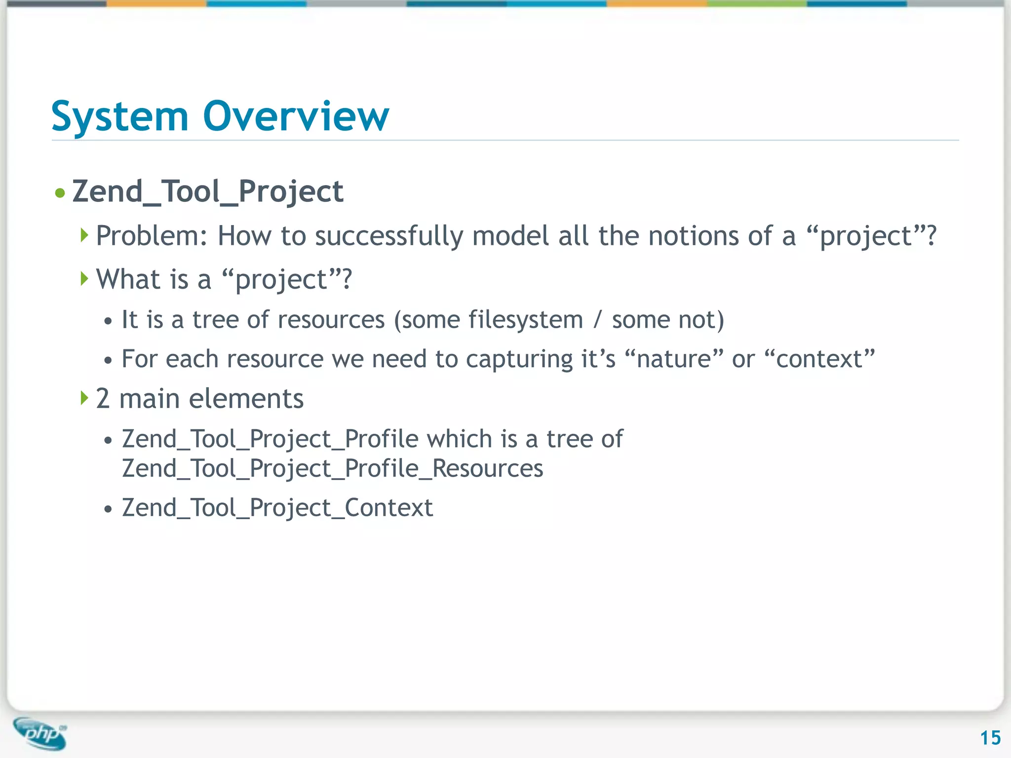System Overview • Zend_Tool_Project Problem: How to successfully model all the notions of a “project”? What is a “project”? • It is a tree of resources (some filesystem / some not) • For each resource we need to capturing it’s “nature” or “context” 2 main elements • Zend_Tool_Project_Profile which is a tree of Zend_Tool_Project_Profile_Resources • Zend_Tool_Project_Context 15 