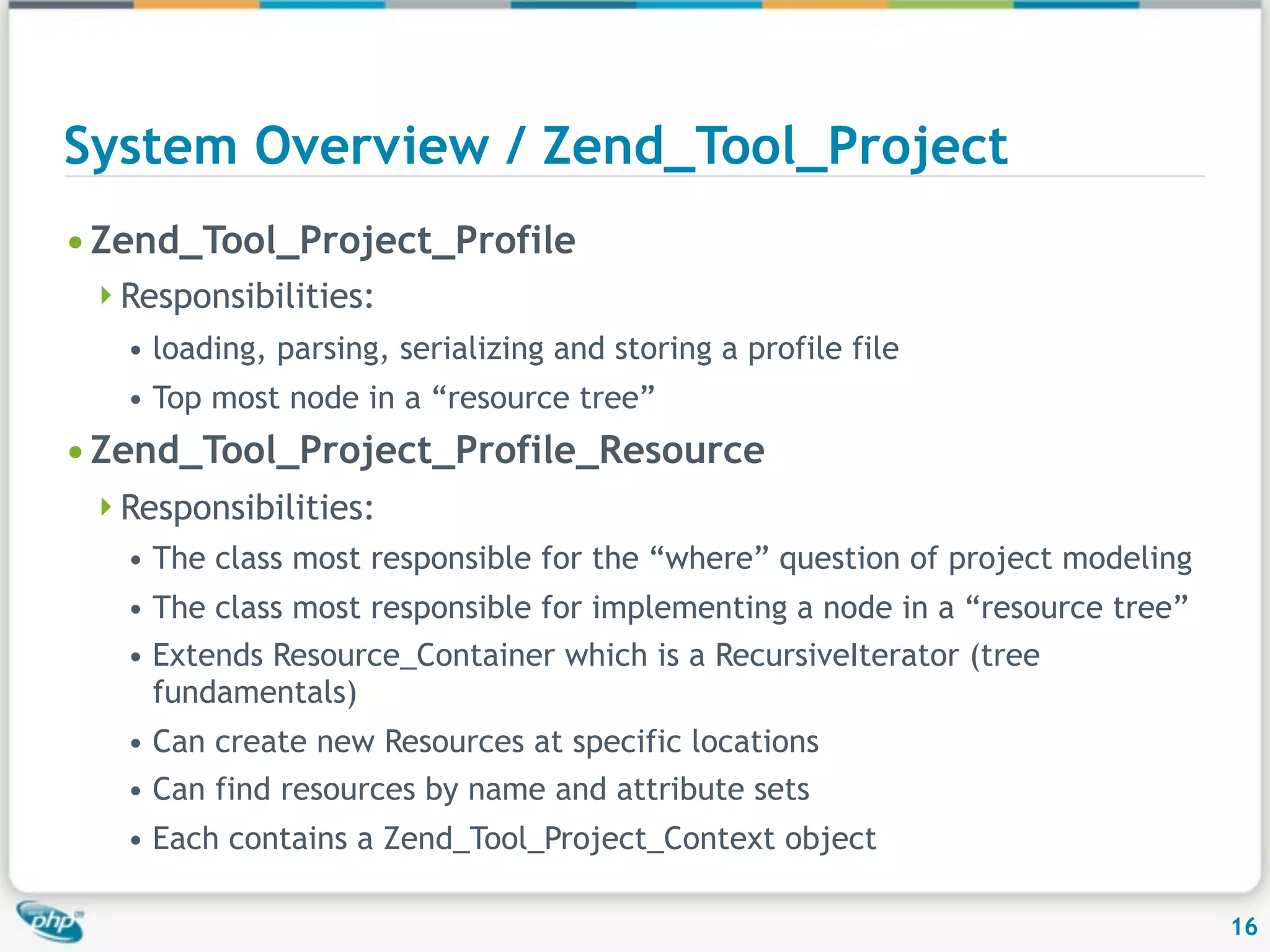 System Overview / Zend_Tool_Project • Zend_Tool_Project_Profile Responsibilities: • loading, parsing, serializing and storing a profile file • Top most node in a “resource tree” • Zend_Tool_Project_Profile_Resource Responsibilities: • The class most responsible for the “where” question of project modeling • The class most responsible for implementing a node in a “resource tree” • Extends Resource_Container which is a RecursiveIterator (tree fundamentals) • Can create new Resources at specific locations • Can find resources by name and attribute sets • Each contains a Zend_Tool_Project_Context object 16 
