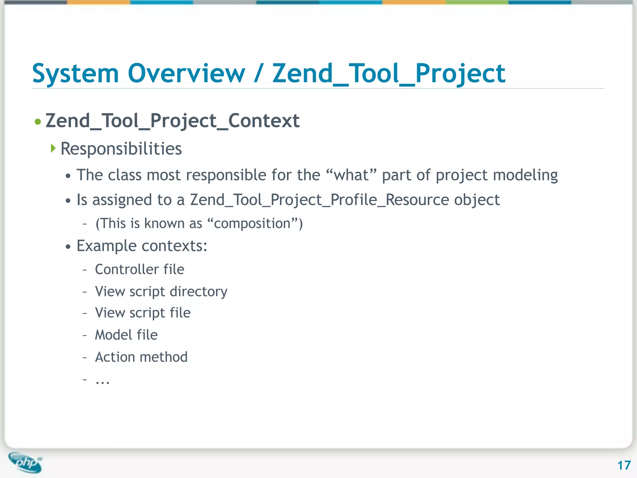 System Overview / Zend_Tool_Project • Zend_Tool_Project_Context Responsibilities • The class most responsible for the “what” part of project modeling • Is assigned to a Zend_Tool_Project_Profile_Resource object – (This is known as “composition”) • Example contexts: – Controller file – View script directory – View script file – Model file – Action method – ... 17 