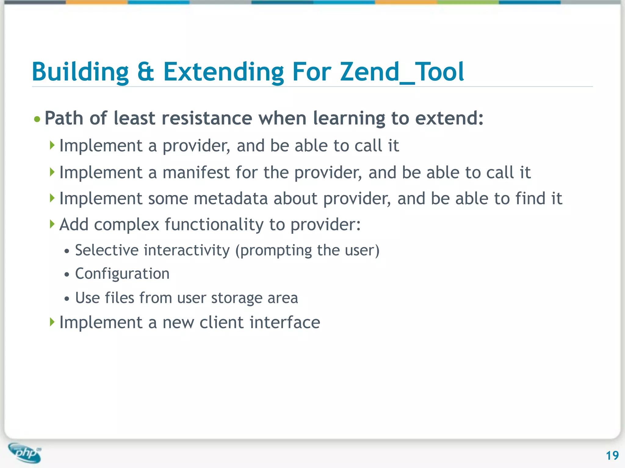 Building & Extending For Zend_Tool • Path of least resistance when learning to extend: Implement a provider, and be able to call it Implement a manifest for the provider, and be able to call it Implement some metadata about provider, and be able to find it Add complex functionality to provider: • Selective interactivity (prompting the user) • Configuration • Use files from user storage area Implement a new client interface 19 