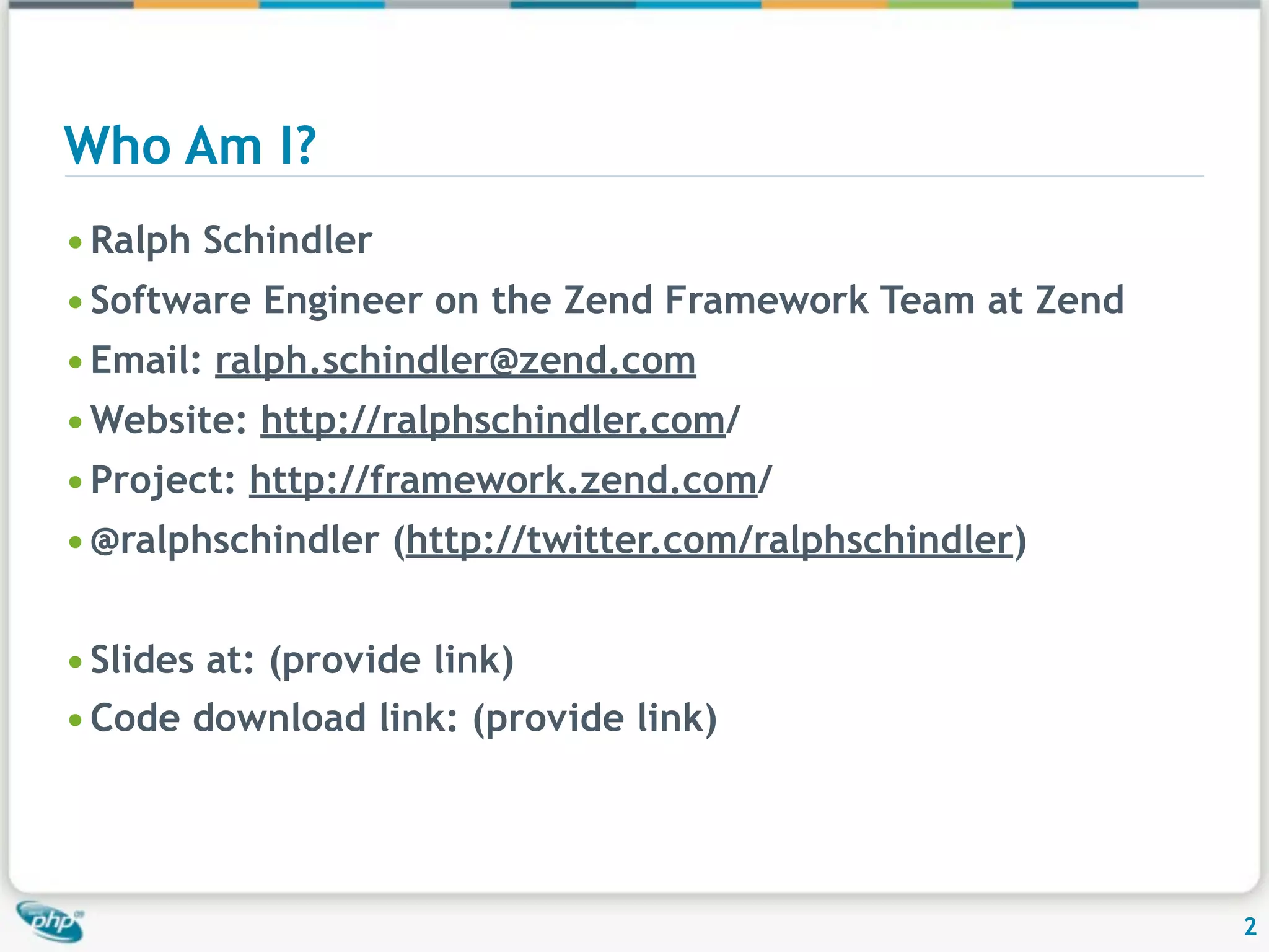 Who Am I? • Ralph Schindler • Software Engineer on the Zend Framework Team at Zend • Email: ralph.schindler@zend.com • Website: http://ralphschindler.com/ • Project: http://framework.zend.com/ • @ralphschindler (http://twitter.com/ralphschindler) • Slides at: (provide link) • Code download link: (provide link) 2 