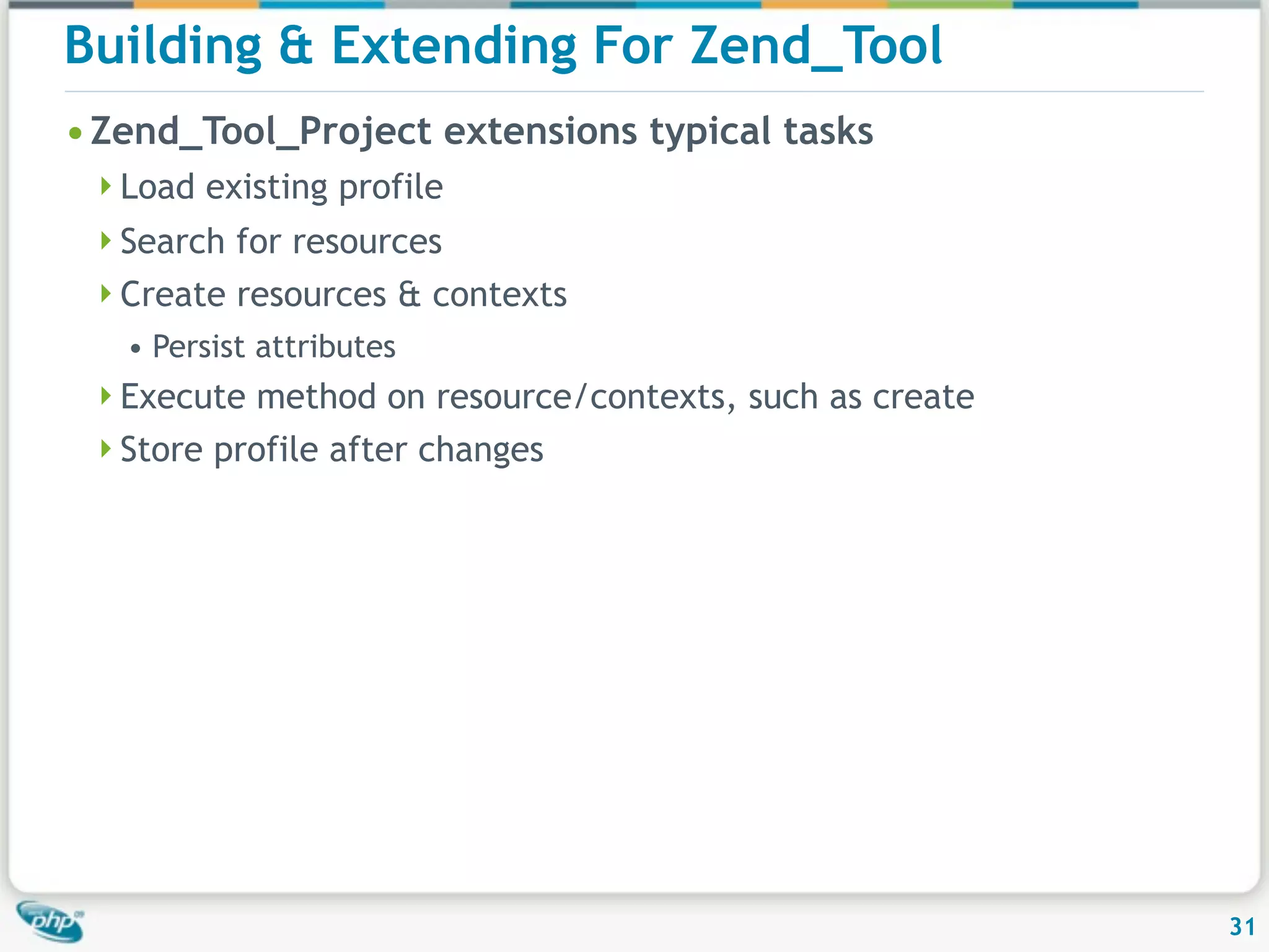 Building & Extending For Zend_Tool • Zend_Tool_Project extensions typical tasks Load existing profile Search for resources Create resources & contexts • Persist attributes Execute method on resource/contexts, such as create Store profile after changes 31 