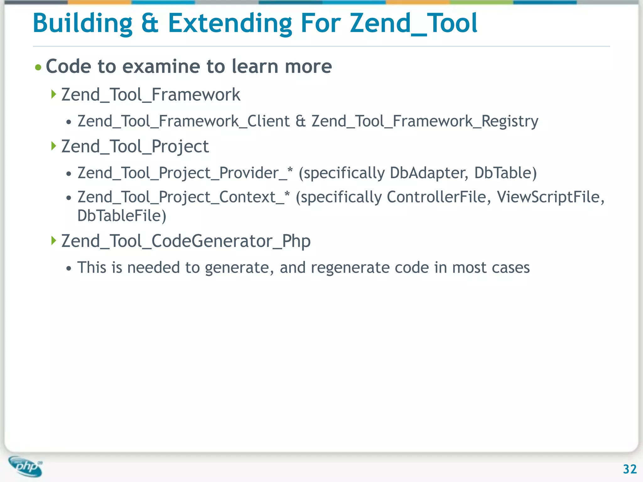 Building & Extending For Zend_Tool • Code to examine to learn more Zend_Tool_Framework • Zend_Tool_Framework_Client & Zend_Tool_Framework_Registry Zend_Tool_Project • Zend_Tool_Project_Provider_* (specifically DbAdapter, DbTable) • Zend_Tool_Project_Context_* (specifically ControllerFile, ViewScriptFile, DbTableFile) Zend_Tool_CodeGenerator_Php • This is needed to generate, and regenerate code in most cases 32 
