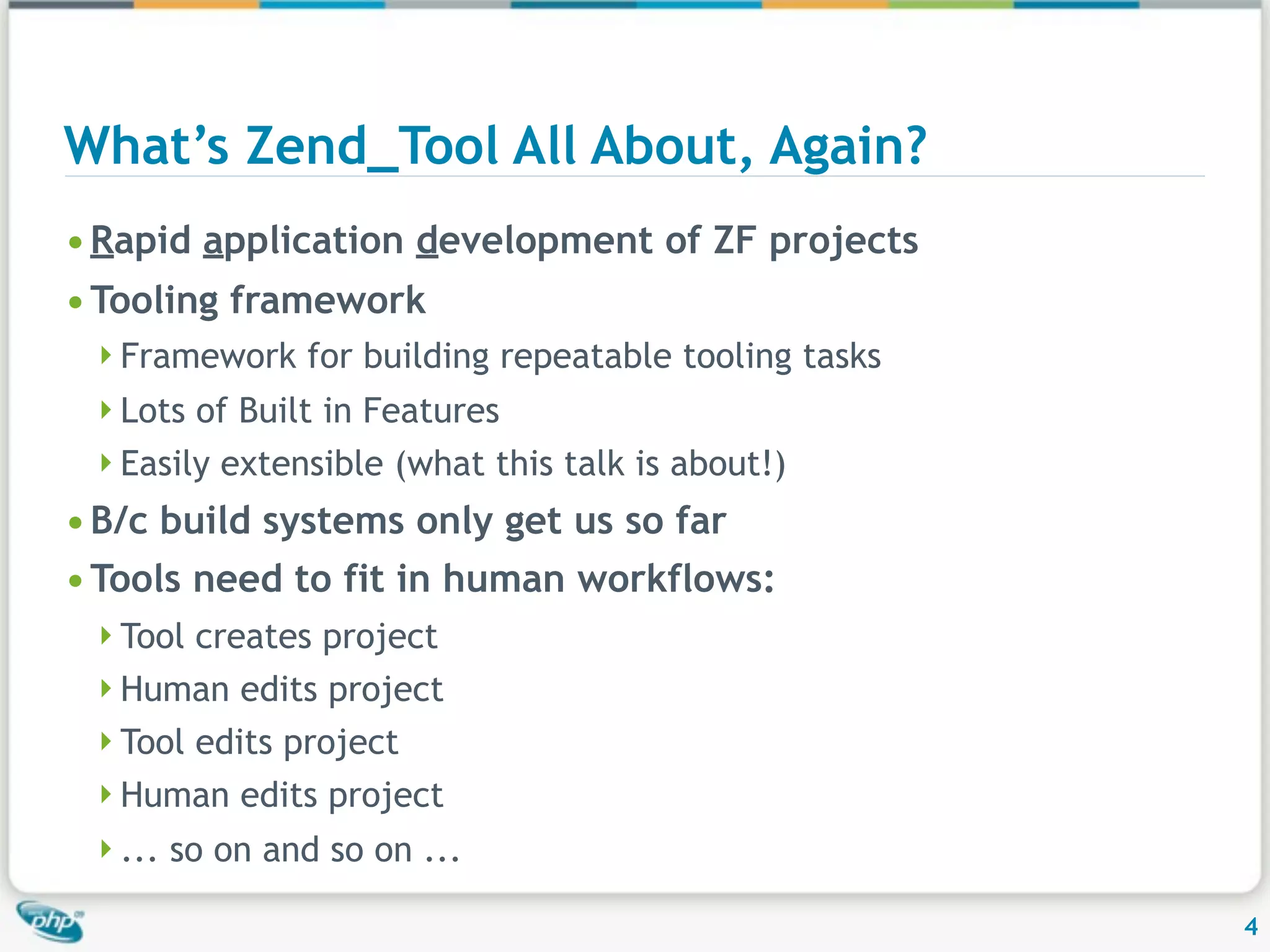 What’s Zend_Tool All About, Again? • Rapid application development of ZF projects • Tooling framework Framework for building repeatable tooling tasks Lots of Built in Features Easily extensible (what this talk is about!) • B/c build systems only get us so far • Tools need to fit in human workflows: Tool creates project Human edits project Tool edits project Human edits project ... so on and so on ... 4 