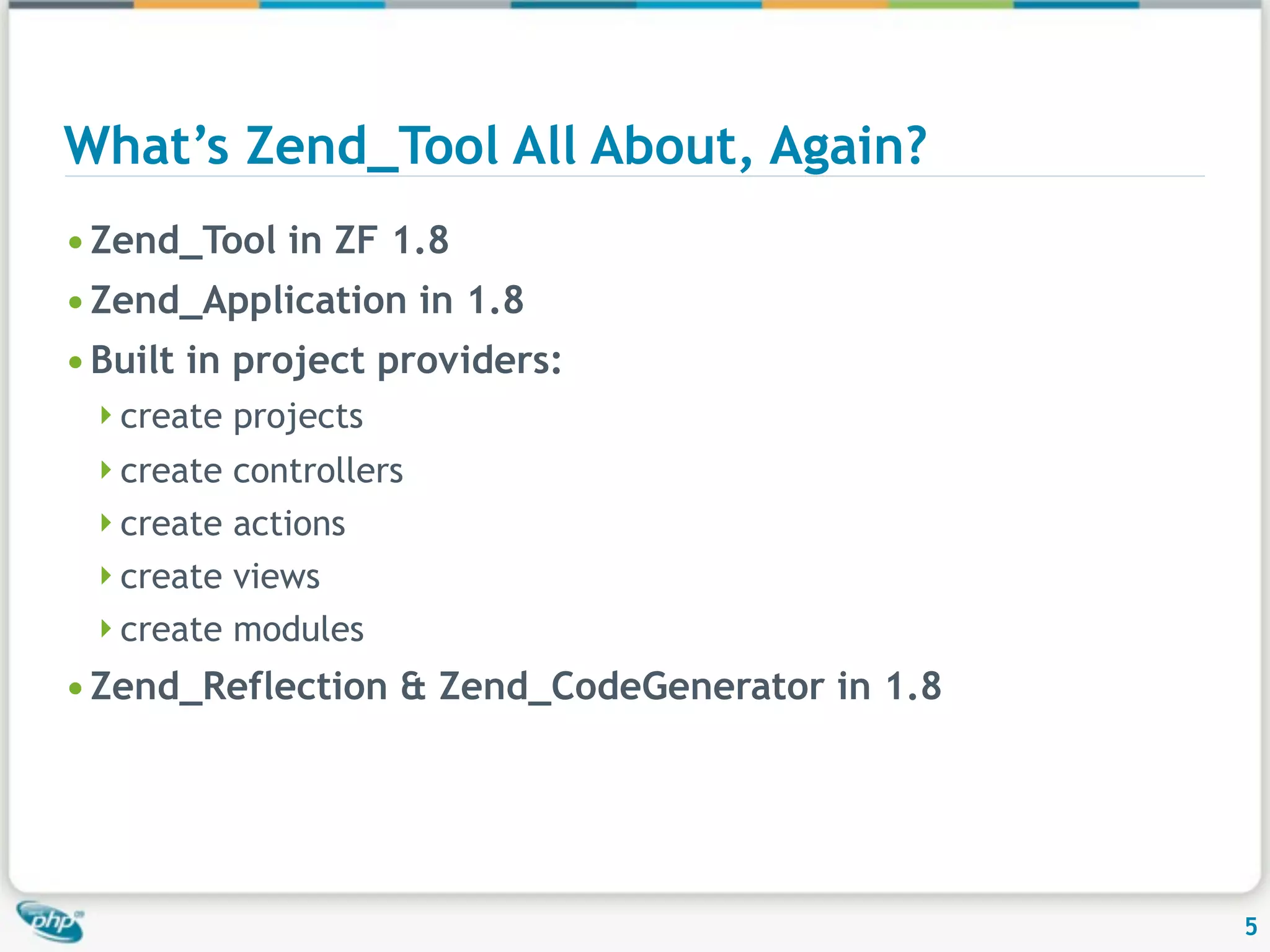 What’s Zend_Tool All About, Again? • Zend_Tool in ZF 1.8 • Zend_Application in 1.8 • Built in project providers: create projects create controllers create actions create views create modules • Zend_Reflection & Zend_CodeGenerator in 1.8 5 
