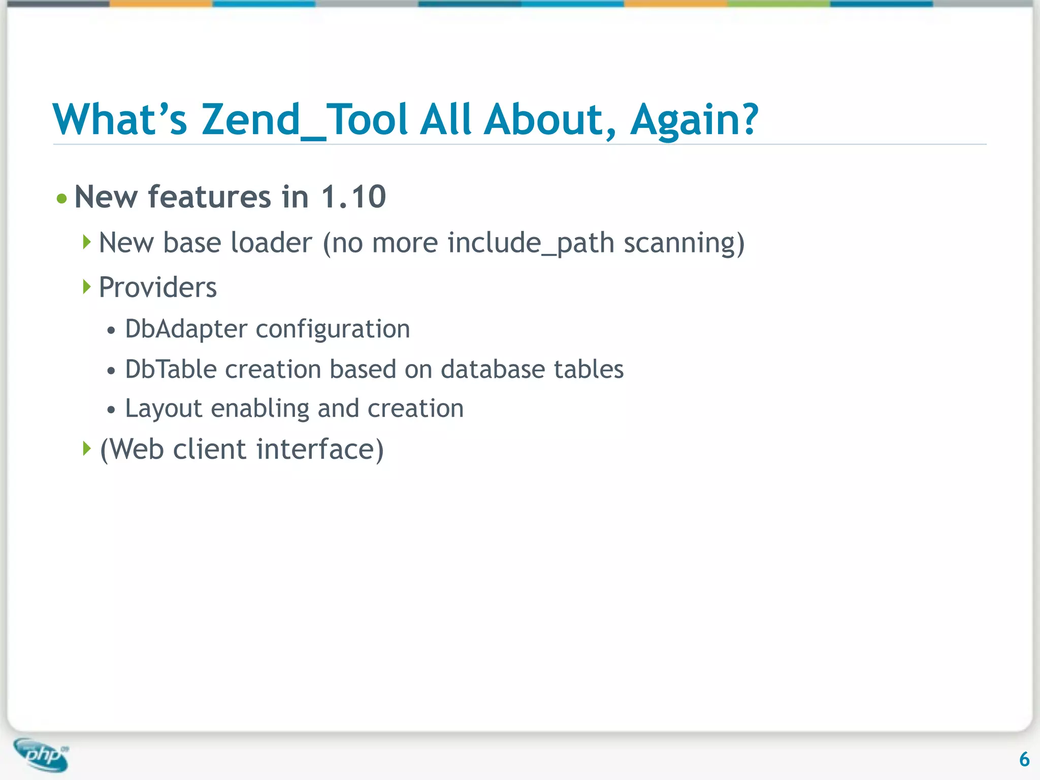 What’s Zend_Tool All About, Again? • New features in 1.10 New base loader (no more include_path scanning) Providers • DbAdapter configuration • DbTable creation based on database tables • Layout enabling and creation (Web client interface) 6 