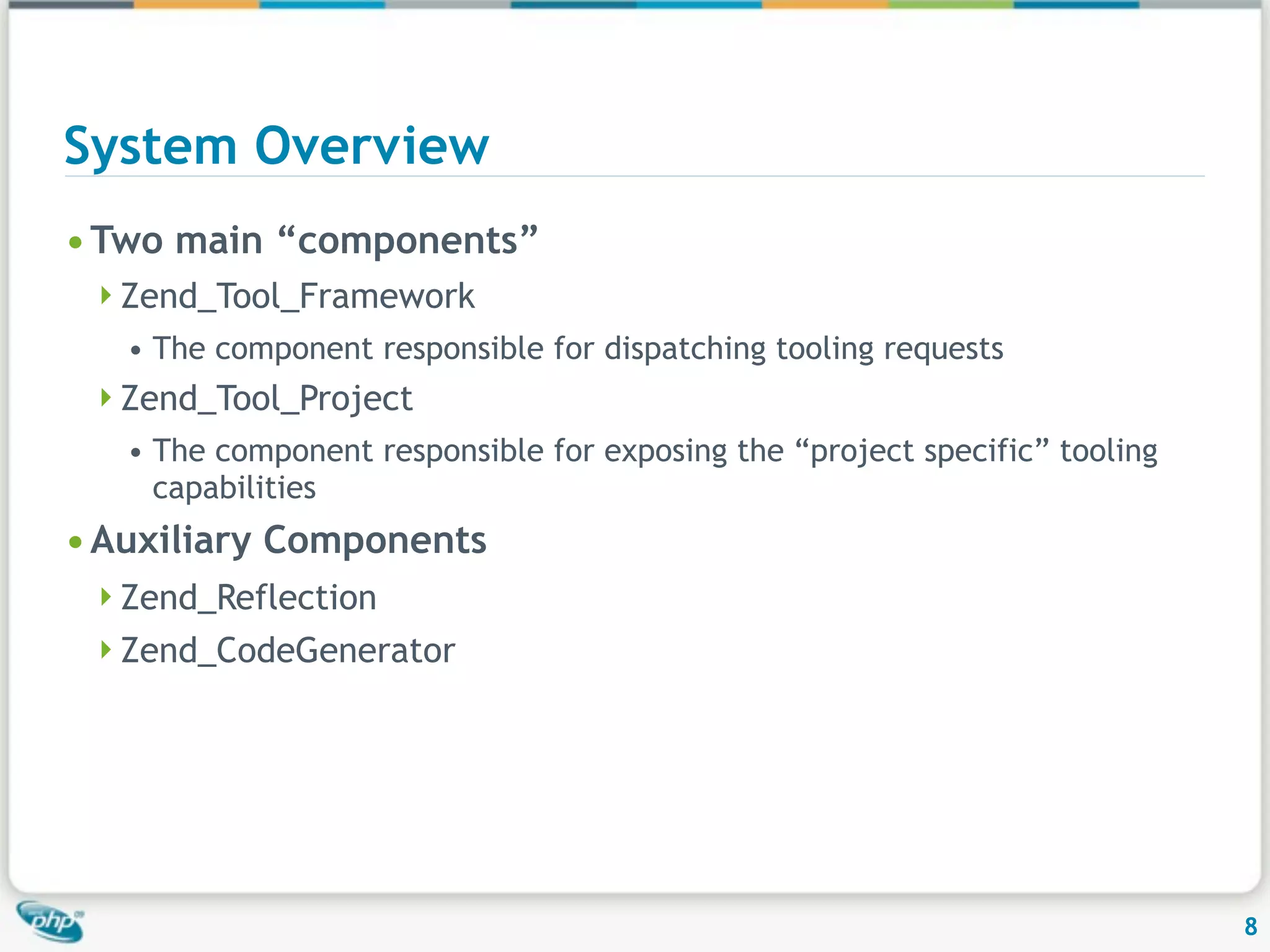 System Overview • Two main “components” Zend_Tool_Framework • The component responsible for dispatching tooling requests Zend_Tool_Project • The component responsible for exposing the “project specific” tooling capabilities • Auxiliary Components Zend_Reflection Zend_CodeGenerator 8 