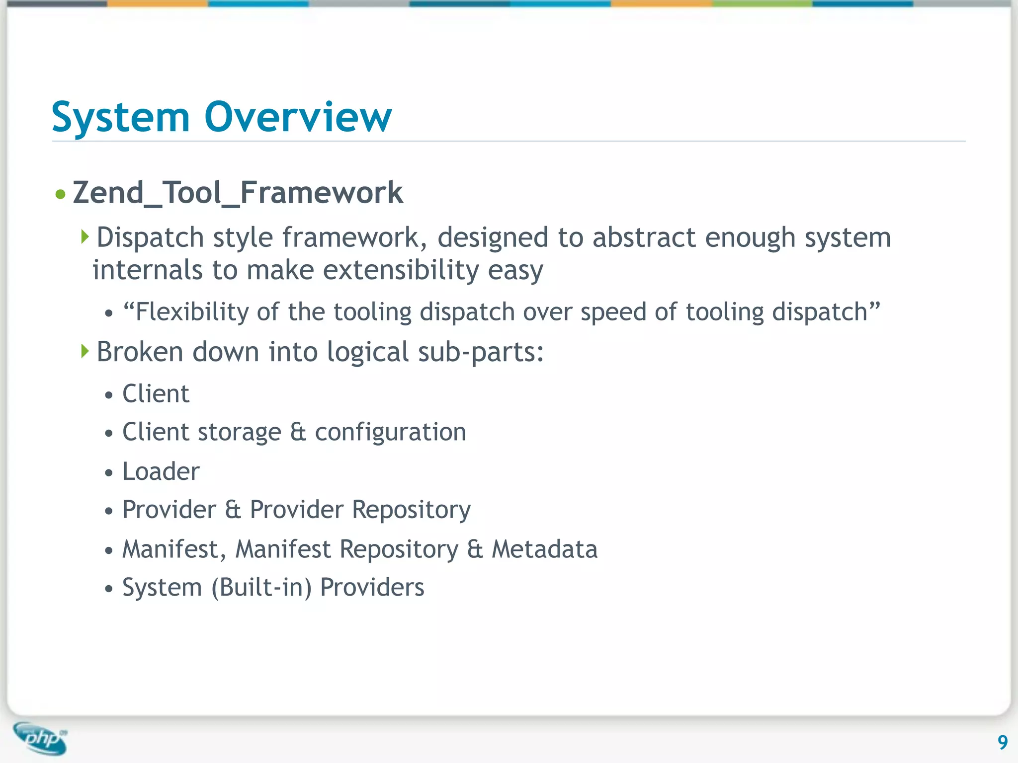 System Overview • Zend_Tool_Framework Dispatch style framework, designed to abstract enough system internals to make extensibility easy • “Flexibility of the tooling dispatch over speed of tooling dispatch” Broken down into logical sub-parts: • Client • Client storage & configuration • Loader • Provider & Provider Repository • Manifest, Manifest Repository & Metadata • System (Built-in) Providers 9 